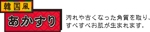 あかすり　汚れや古くなった角質を取り、すべすべお肌が生まれます。