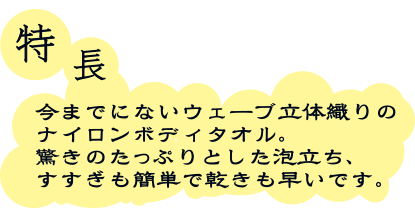 特長　今までにないウェーブ立体織りのナイロンボディタオル。驚きのたっぷりとした泡立ち、すすぎも簡単で乾きも早いです。