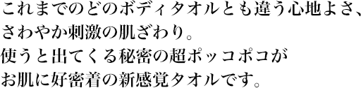 これまでのどのボディタオルとも違う心地よさ、さわやか刺激の肌ざわり。使うと出てくる秘密の超ポッコポコがお肌に好密着の新感覚タオルです。