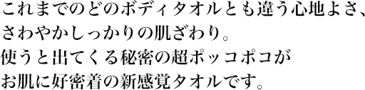 これまでのどのボディタオルとも違う心地よさ、さわやかしっかりの肌ざわり。使うと出てくる秘密の超ポッコポコがお肌に好密着の新感覚タオルです。