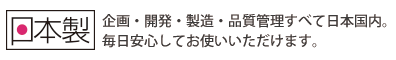 日本製　企画・開発・製造・品質管理すべてに日本国内。毎日安心してお使いいただけます。