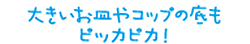 大きいお皿やコップの底も
ピッカピカ！