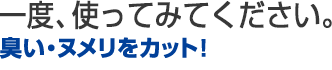 一度、使ってみてください。臭い・ヌメリをカット！