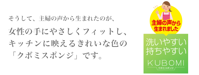 そうして、主婦の声から生まれたのが、女性の手にやさしくフィットし、キッチンに映えるきれいな色の「クボミスポンジ」です。