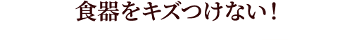 食器をキズつけない！