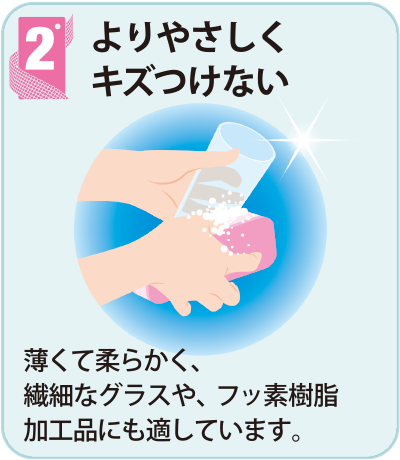 2よりやさしくキズつけない　薄くて柔らかく、繊細なグラスや、フッ素樹脂加工品にも適しています。