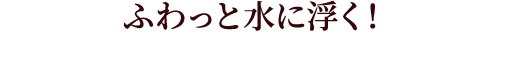 ふわっと水に浮く！