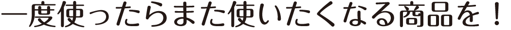 一度使ったらまた使いたくなる商品を！